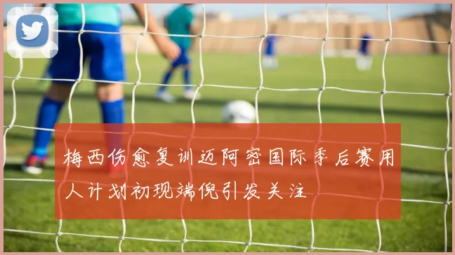 梅西伤愈复训迈阿密国际季后赛用人计划初现端倪引发关注