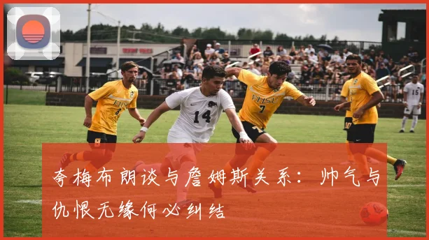 夸梅布朗谈与詹姆斯关系：帅气与仇恨无缘何必纠结