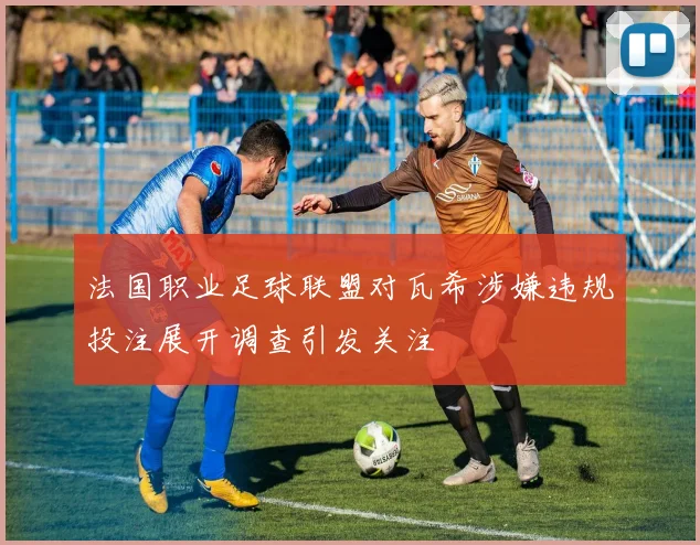 法国职业足球联盟对瓦希涉嫌违规投注展开调查引发关注