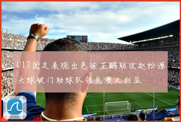 U17国足表现出色徐正鹏助攻赵松源头球破门助球队领先澳大利亚
