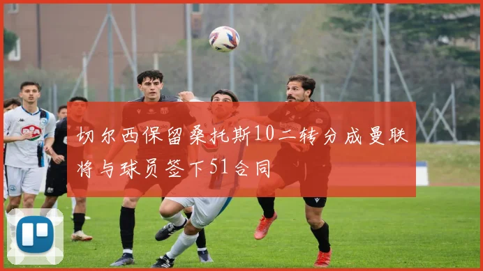 切尔西保留桑托斯10二转分成曼联将与球员签下51合同