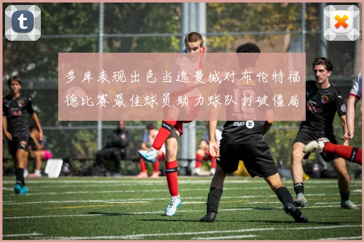 多库表现出色当选曼城对布伦特福德比赛最佳球员助力球队打破僵局