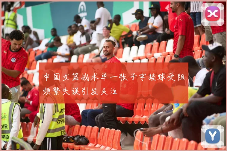 中国女篮战术单一张子宇接球受阻频繁失误引发关注
