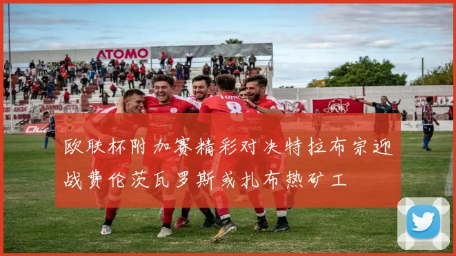 欧联杯附加赛精彩对决特拉布宗迎战费伦茨瓦罗斯或扎布热矿工
