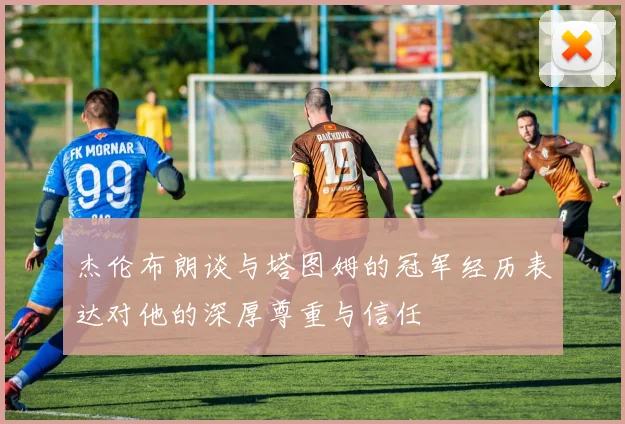 杰伦布朗谈与塔图姆的冠军经历表达对他的深厚尊重与信任