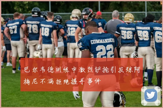 巴尔韦德训练中激烈铲抢引发琼阿梅尼不满拒绝握手事件