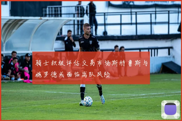 骑士积极评估交易市场斯特鲁斯与施罗德或面临离队风险