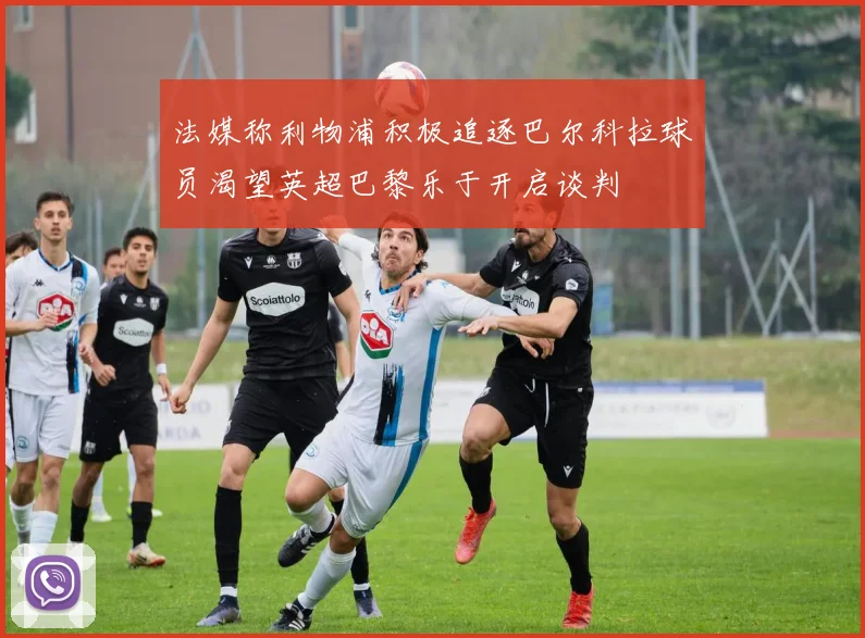 法媒称利物浦积极追逐巴尔科拉球员渴望英超巴黎乐于开启谈判