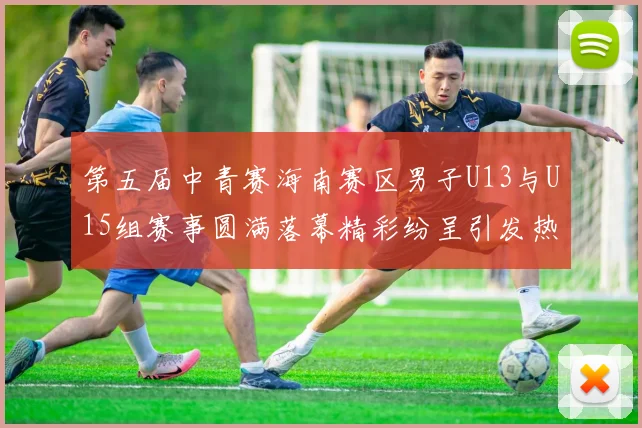 第五届中青赛海南赛区男子U13与U15组赛事圆满落幕精彩纷呈引发热烈反响