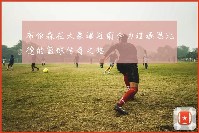 布伦森在大象逼近前全力追逐恩比德的篮球传奇之路