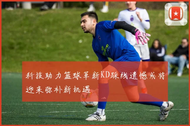 科技助力篮球革新KD踩线遗憾或将迎来弥补新机遇