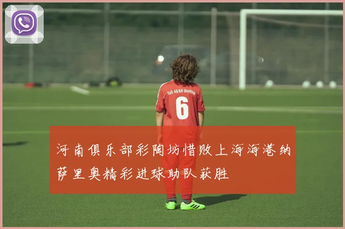 河南俱乐部彩陶坊惜败上海海港纳萨里奥精彩进球助队获胜