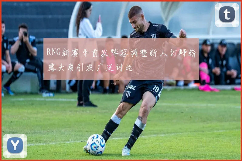RNG新赛季首发阵容调整新人打野崭露头角引发广泛讨论