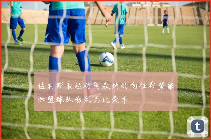 佐利斯表达对阿森纳的向往希望能加盟球队感到无比荣幸