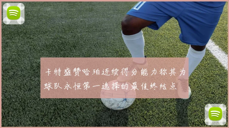 卡特盛赞哈珀连续得分能力称其为球队永恒第一选择的最佳终结点