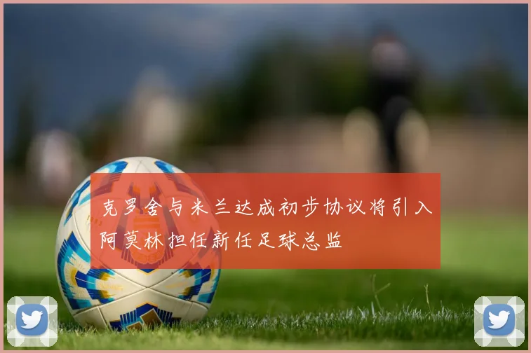 克罗舍与米兰达成初步协议将引入阿莫林担任新任足球总监