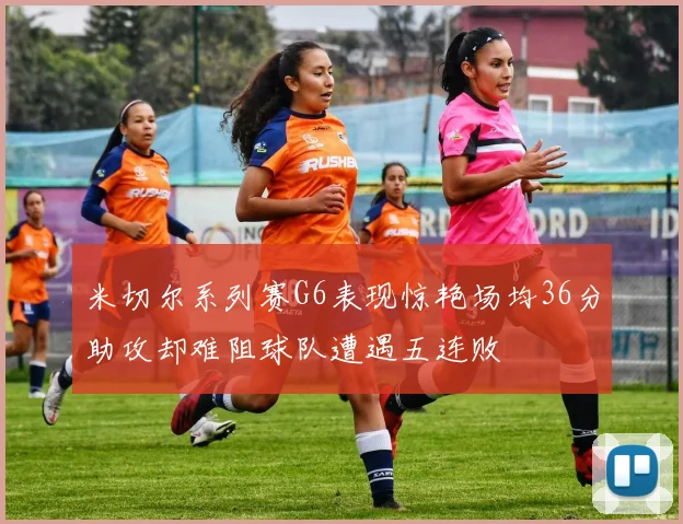米切尔系列赛G6表现惊艳场均36分助攻却难阻球队遭遇五连败